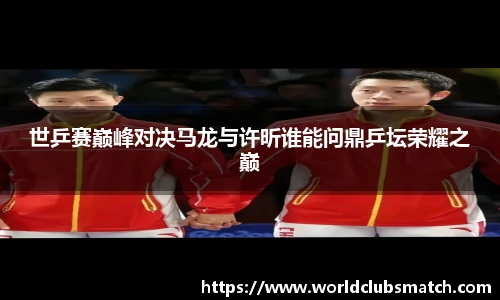 世乒赛巅峰对决马龙与许昕谁能问鼎乒坛荣耀之巅